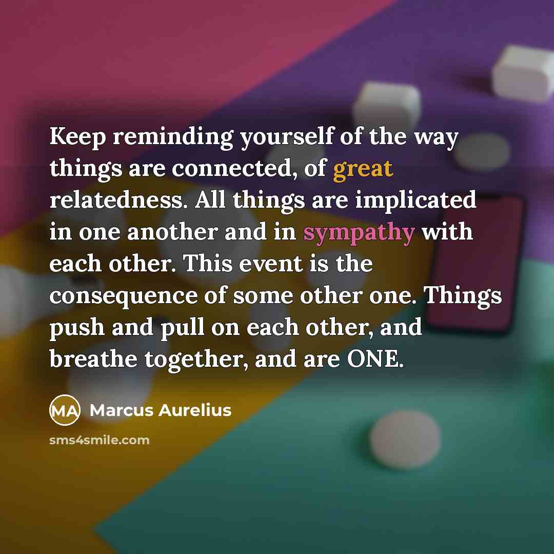 “Keep reminding yourself of the way things are connected, of great relatedness. All things are implicated in one another and in sympathy with each other. This event is the consequence of some other one. Things push and pull on each other, and breathe together, and are ONE.” quote by Marcus Aurelius