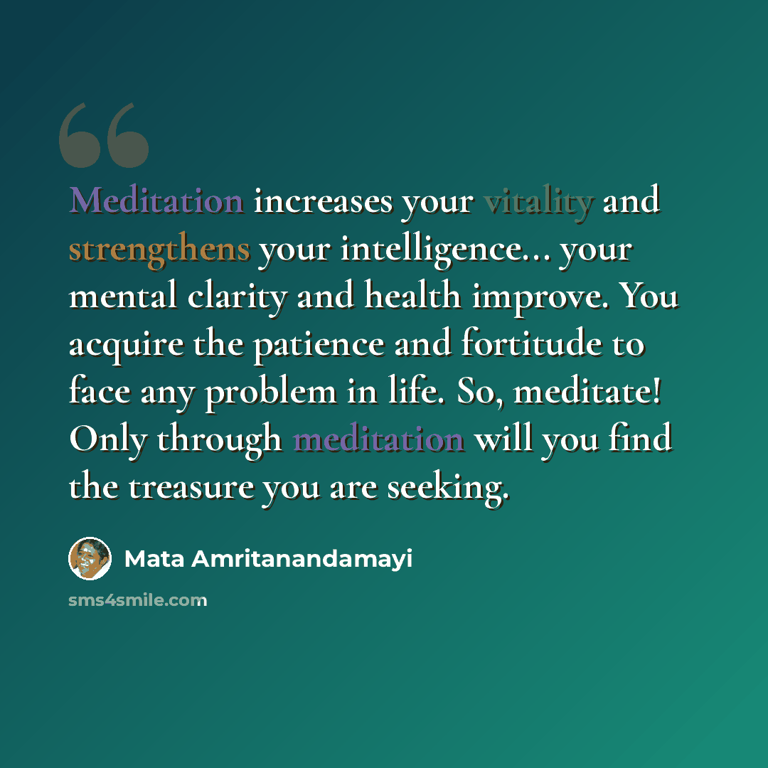 “Meditation increases your vitality and strengthens your intelligence... your mental clarity and health improve. You acquire the patience and fortitude to face any problem in life. So, meditate! Only through meditation will you find the treasure you are seeking.” quote by Mata Amritanandamayi