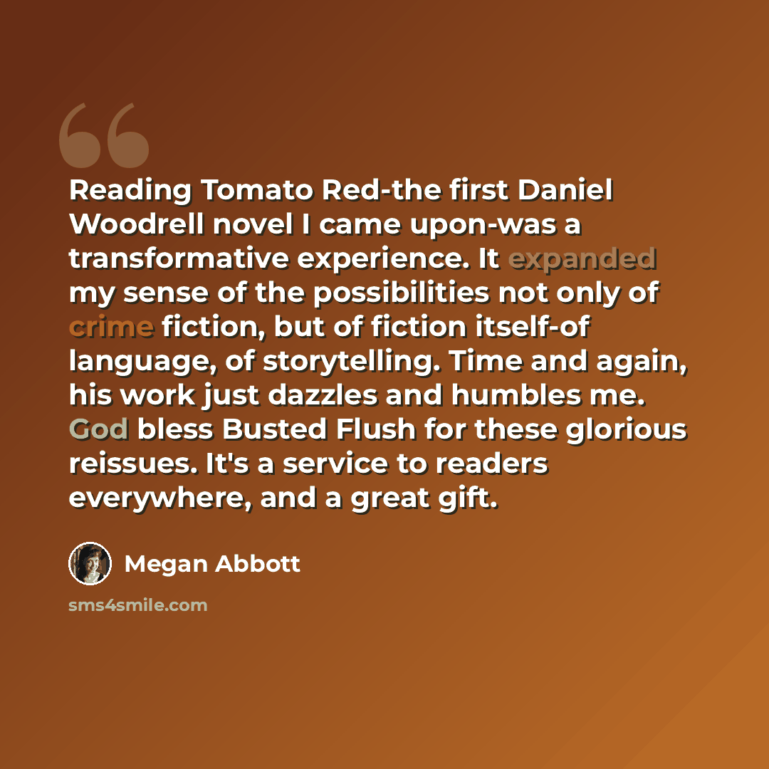 “Reading Tomato Red-the first Daniel Woodrell novel I came upon-was a transformative experience. It expanded my sense of the possibilities not only of crime fiction, but of fiction itself-of language, of storytelling. Time and again, his work just dazzles and humbles me. God bless Busted Flush for…” quote by Megan Abbott