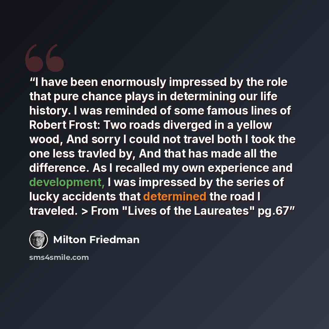 “I have been enormously impressed by the role that pure chance plays in determining our life history. I was reminded of some famous lines of Robert Frost: Two roads diverged in a yellow wood, And sorry I could not travel both I took the one less travled by, And that has made all the difference. As…” quote by Milton Friedman