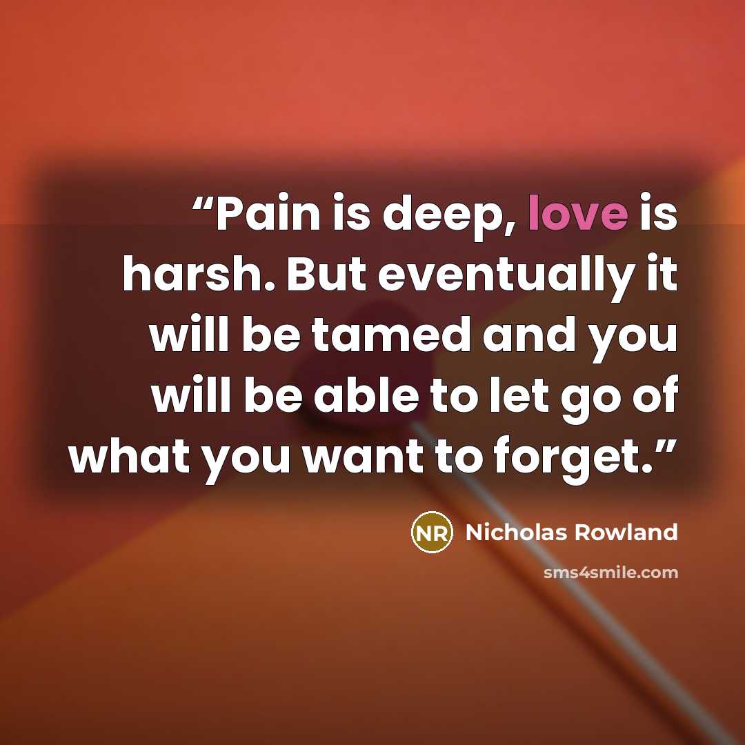“Pain is deep, love is harsh. But eventually it will be tamed and you will be able to let go of what you want to forget.” quote by Nicholas Rowland