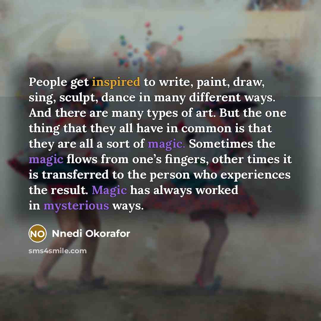 “People get inspired to write, paint, draw, sing, sculpt, dance in many different ways. And there are many types of art. But the one thing that they all have in common is that they are all a sort of magic. Sometimes the magic flows from one’s fingers, other times it is transferred to the person who…” quote by Nnedi Okorafor