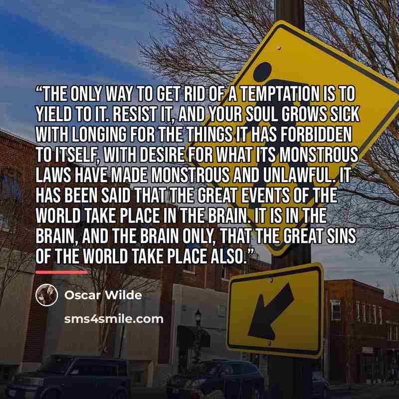 “The only way to get rid of a temptation is to yield to it. Resist it, and your soul grows sick with longing for the things it has forbidden to itself, with desire for what its monstrous laws have made monstrous and unlawful. It has been said that the great events of the world take place in the…” quote by Oscar Wilde
