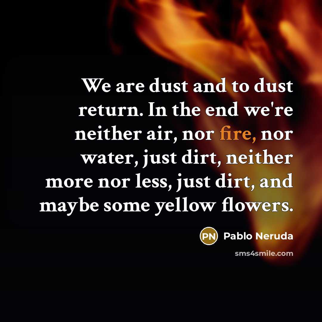 “We are dust and to dust return. In the end we're neither air, nor fire, nor water, just dirt, neither more nor less, just dirt, and maybe some yellow flowers.” quote by Pablo Neruda
