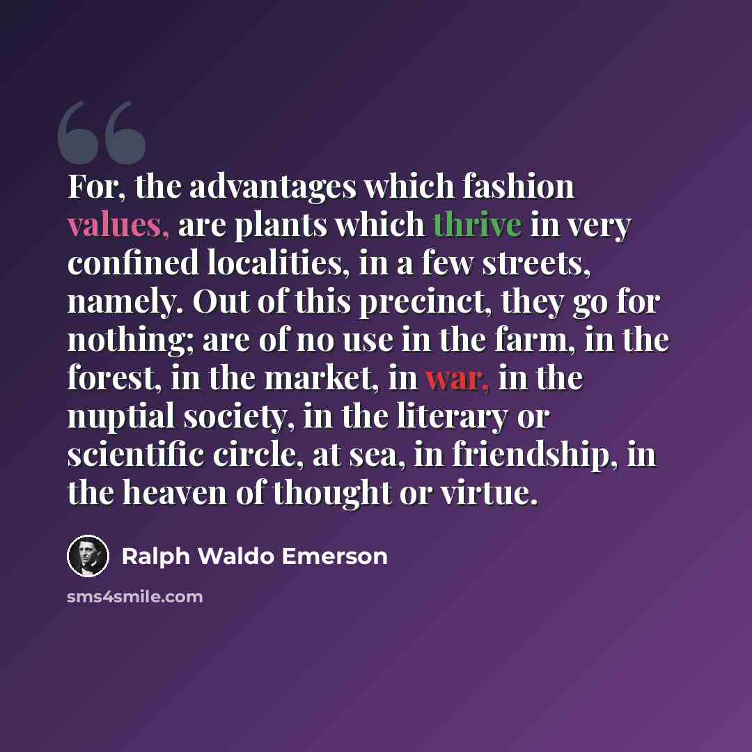 “For, the advantages which fashion values, are plants which thrive in very confined localities, in a few streets, namely. Out of this precinct, they go for nothing; are of no use in the farm, in the forest, in the market, in war, in the nuptial society, in the literary or scientific circle, at sea…” quote by Ralph Waldo Emerson