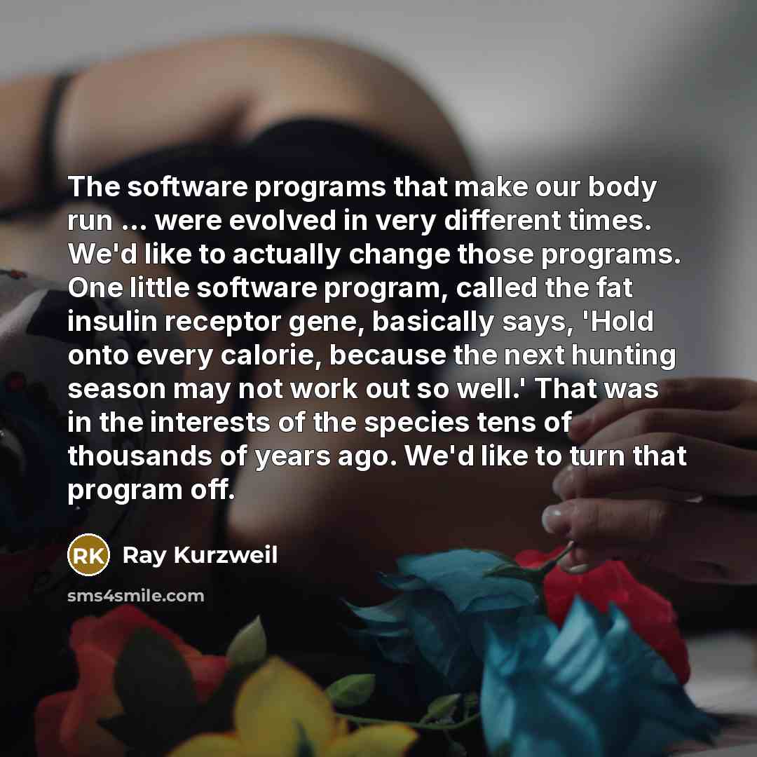 “The software programs that make our body run ... were evolved in very different times. We'd like to actually change those programs. One little software program, called the fat insulin receptor gene, basically says, 'Hold onto every calorie, because the next hunting season may not work out so…” quote by Ray Kurzweil