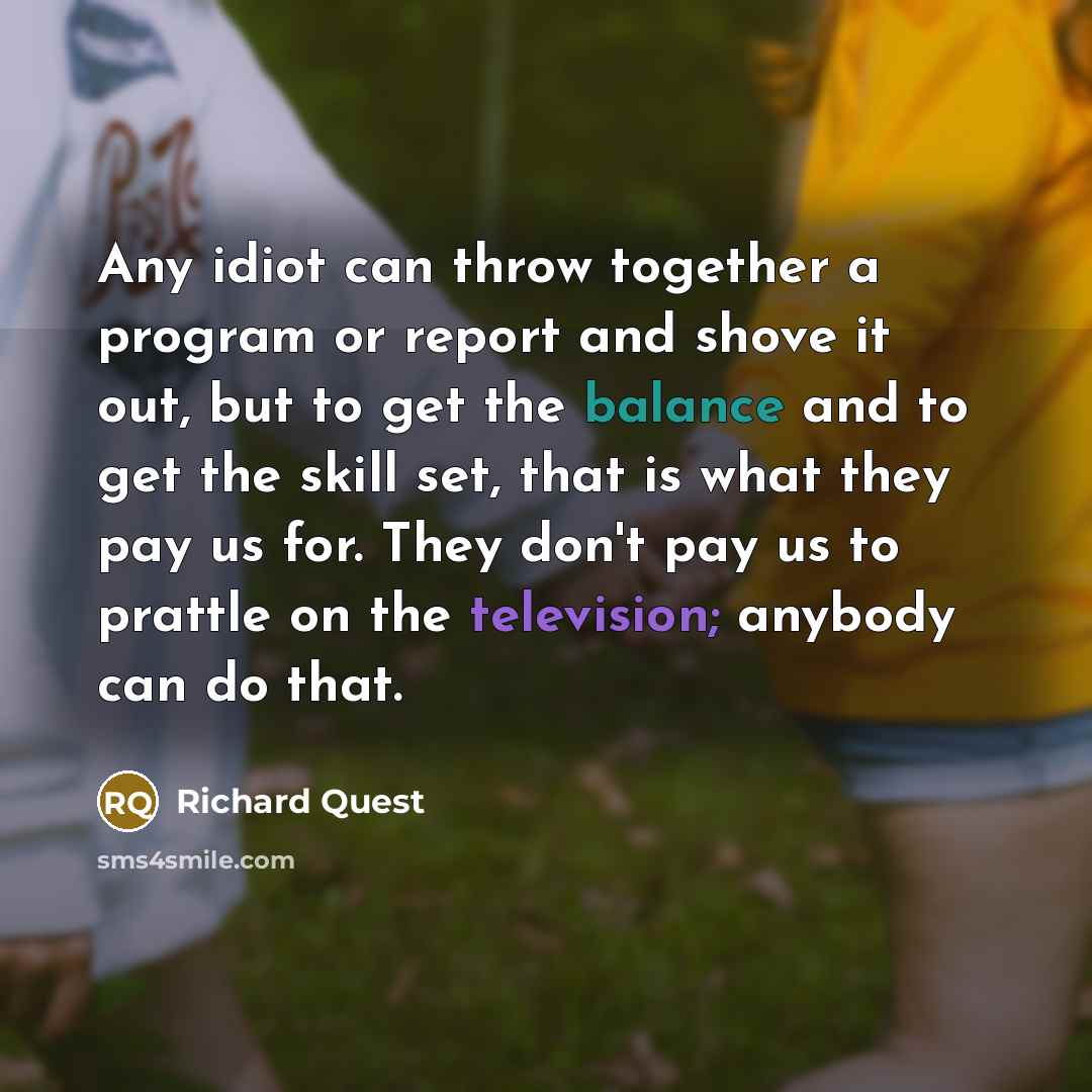 “Any idiot can throw together a program or report and shove it out, but to get the balance and to get the skill set, that is what they pay us for. They don't pay us to prattle on the television; anybody can do that.” quote by Richard Quest