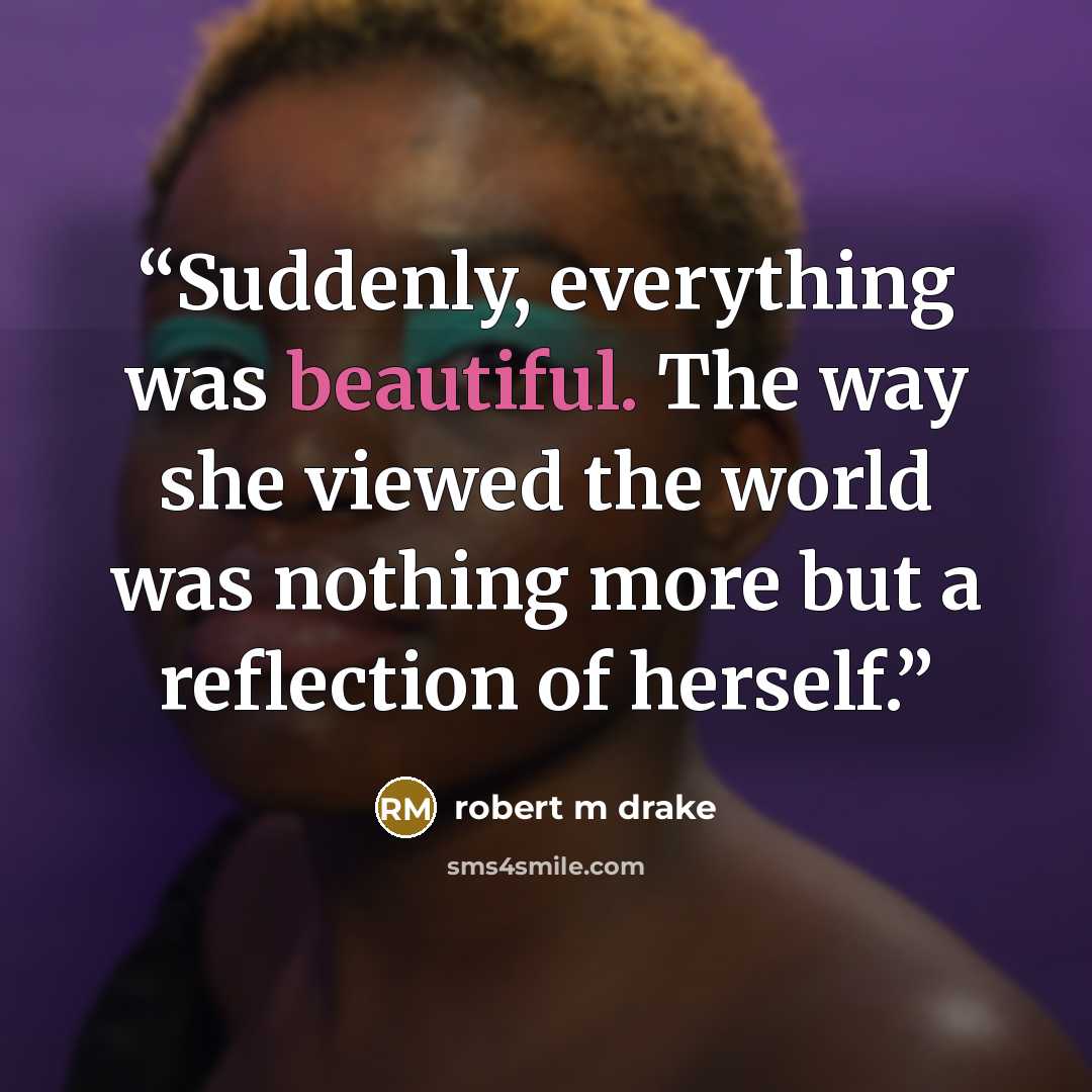 “Suddenly, everything was beautiful. The way she viewed the world was nothing more but a reflection of herself.” quote by robert m drake
