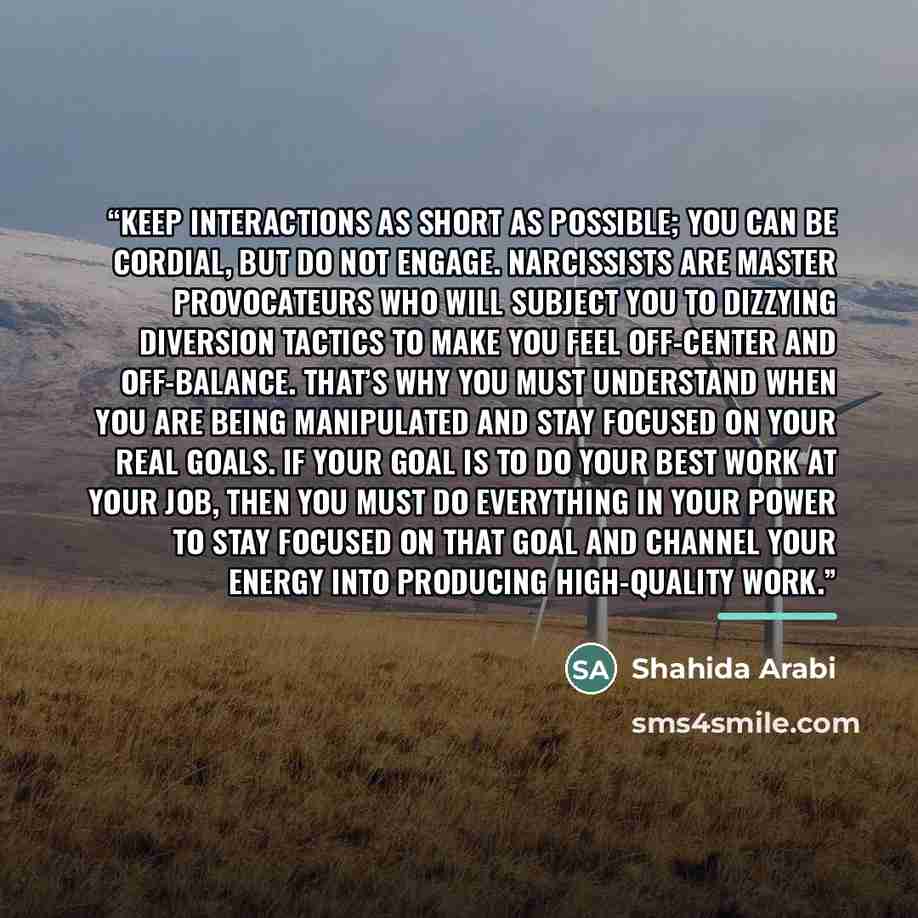 “Keep interactions as short as possible; you can be cordial, but do not engage. Narcissists are master provocateurs who will subject you to dizzying diversion tactics to make you feel off-center and off-­balance. That’s why you must understand when you are being manipulated and stay focused on your…” quote by Shahida Arabi