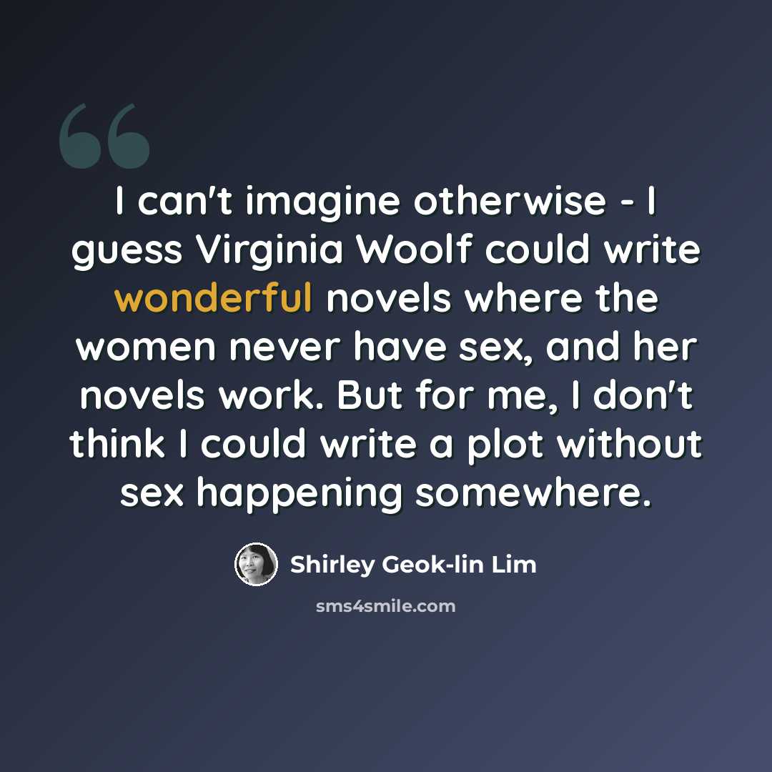 “I can't imagine otherwise - I guess Virginia Woolf could write wonderful novels where the women never have sex, and her novels work. But for me, I don't think I could write a plot without sex happening somewhere.” quote by Shirley Geok-lin Lim