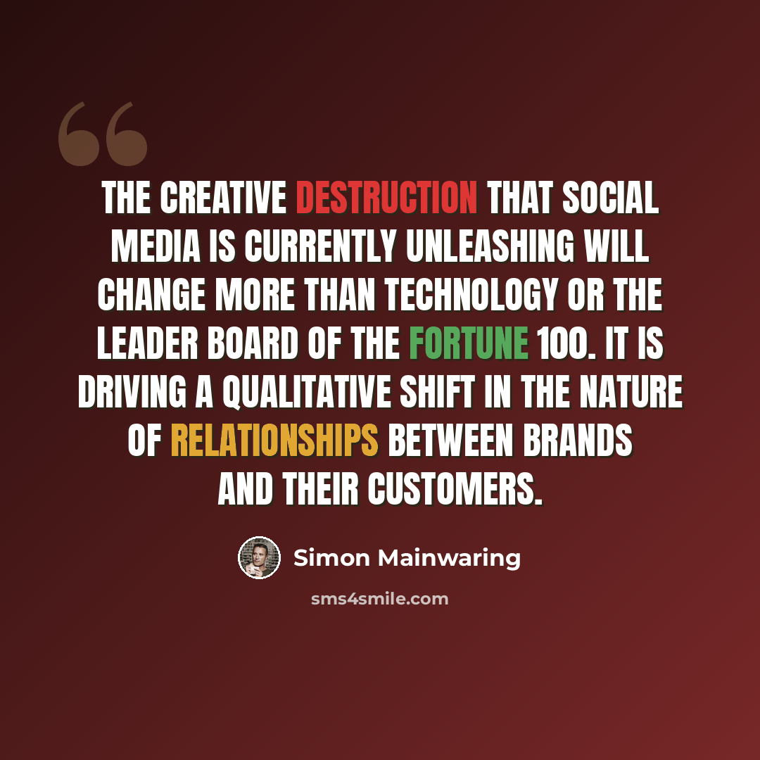 “The creative destruction that social media is currently unleashing will change more than technology or the leader board of the Fortune 100. It is driving a qualitative shift in the nature of relationships between brands and their customers.” quote by Simon Mainwaring
