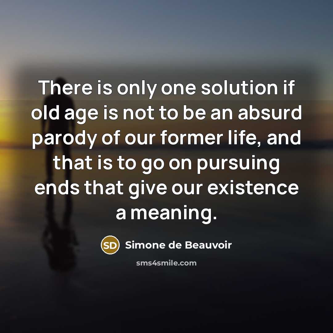 “There is only one solution if old age is not to be an absurd parody of our former life, and that is to go on pursuing ends that give our existence a meaning.” quote by Simone de Beauvoir