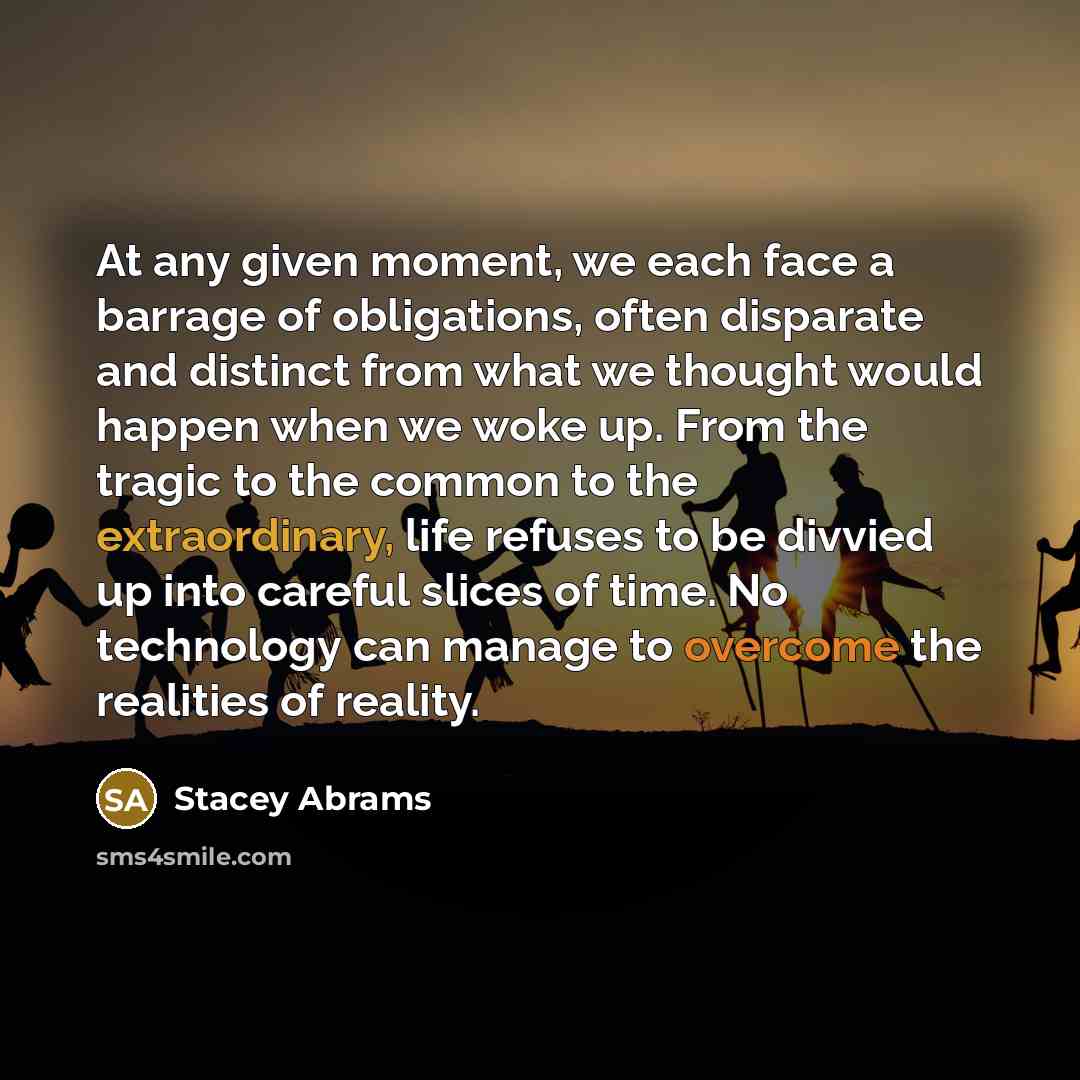 “At any given moment, we each face a barrage of obligations, often disparate and distinct from what we thought would happen when we woke up. From the tragic to the common to the extraordinary, life refuses to be divvied up into careful slices of time. No technology can manage to overcome the…” quote by Stacey Abrams