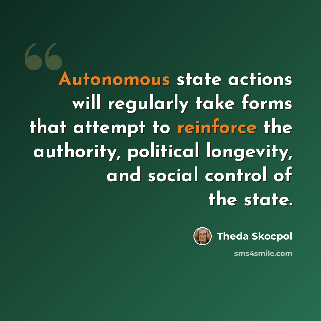 “Autonomous state actions will regularly take forms that attempt to reinforce the authority, political longevity, and social control of the state.” quote by Theda Skocpol