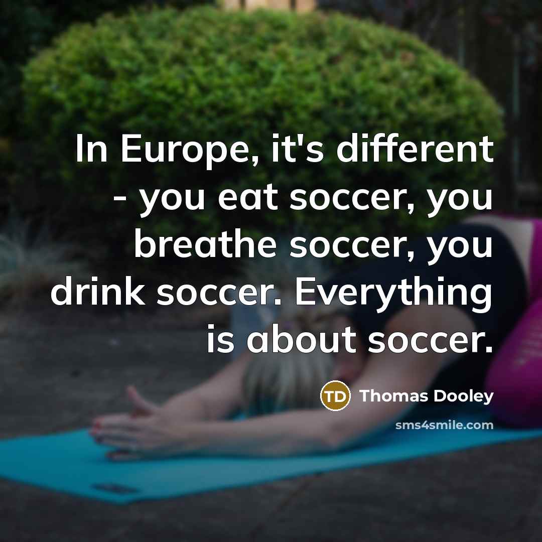 “In Europe, it's different - you eat soccer, you breathe soccer, you drink soccer. Everything is about soccer.” quote by Thomas Dooley