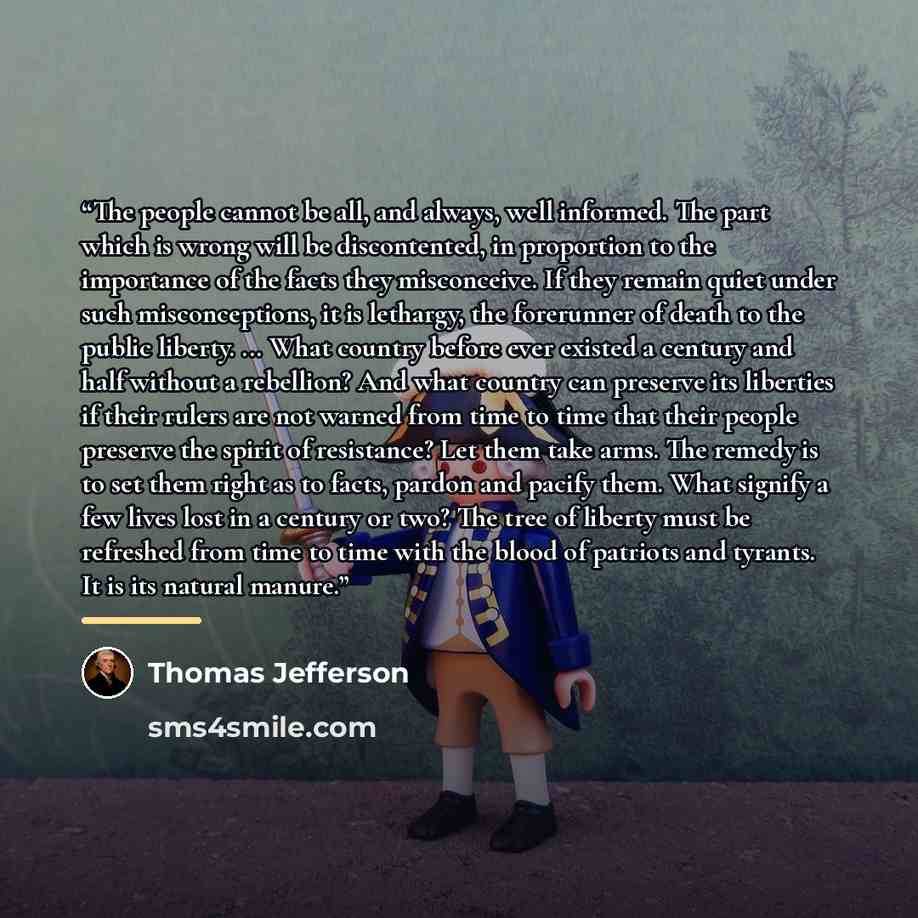 “The people cannot be all, and always, well informed. The part which is wrong will be discontented, in proportion to the importance of the facts they misconceive. If they remain quiet under such misconceptions, it is lethargy, the forerunner of death to the public liberty. ... What country before…” quote by Thomas Jefferson