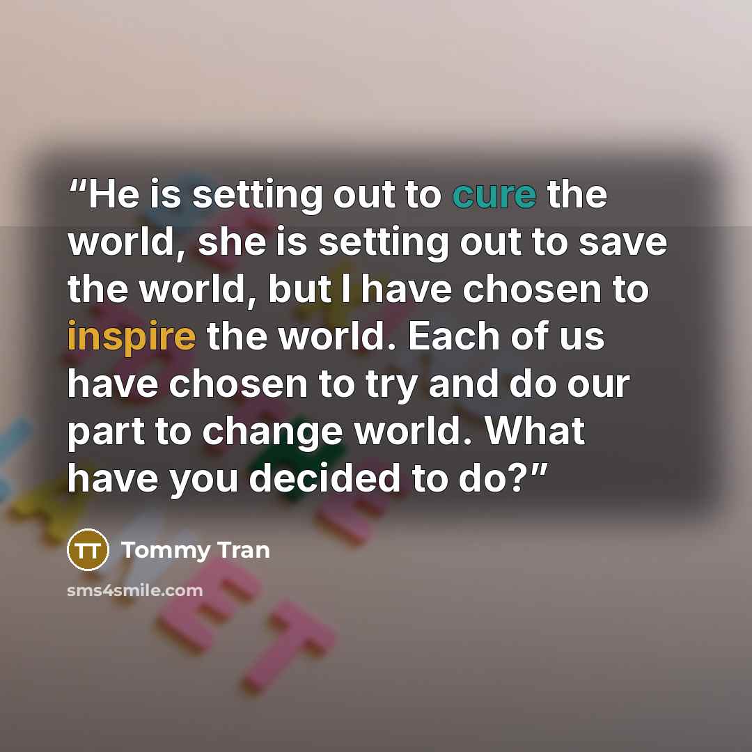 “He is setting out to cure the world, she is setting out to save the world, but I have chosen to inspire the world. Each of us have chosen to try and do our part to change world. What have you decided to do?” quote by Tommy Tran