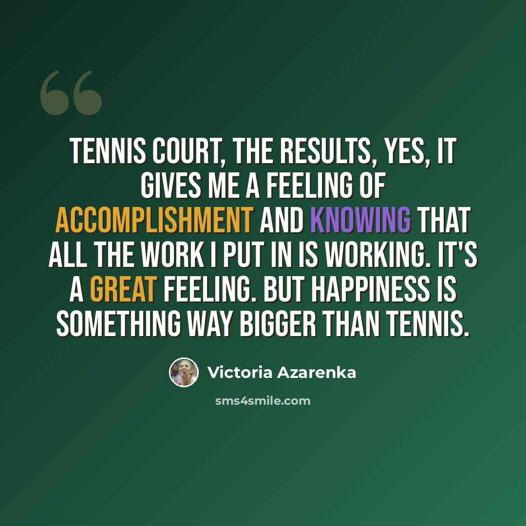 “Tennis court, the results, yes, it gives me a feeling of accomplishment and knowing that all the work I put in is working. It's a great feeling. But happiness is something way bigger than tennis.” quote by Victoria Azarenka
