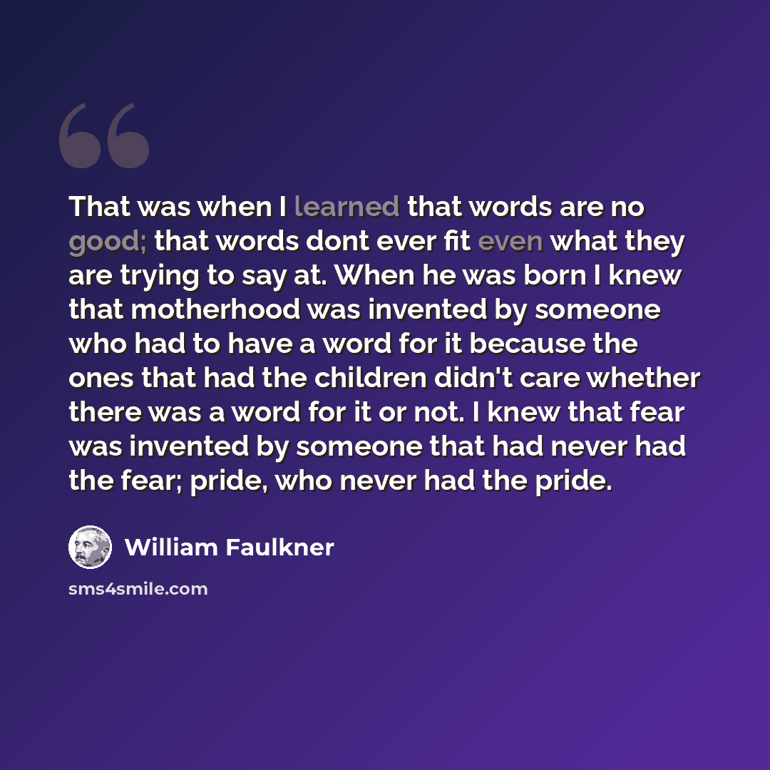 “That was when I learned that words are no good; that words dont ever fit even what they are trying to say at. When he was born I knew that motherhood was invented by someone who had to have a word for it because the ones that had the children didn't care whether there was a word for it or not. I…” quote by William Faulkner