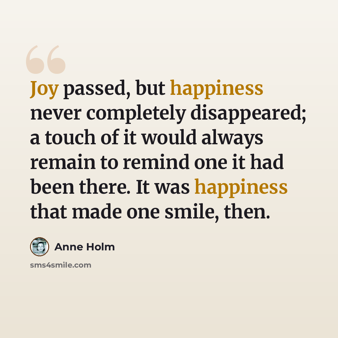 “Joy passed, but happiness never completely disappeared; a touch of it would always remain to remind one it had been there. It was happiness that made one smile, then.” quote by Anne Holm