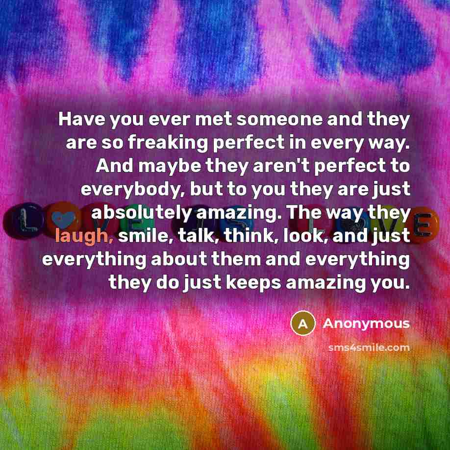 “Have you ever met someone and they are so freaking perfect in every way. And maybe they aren't perfect to everybody, but to you they are just absolutely amazing. The way they laugh, smile, talk, think, look, and just everything about them and everything they do just keeps amazing you.” quote by Anonymous