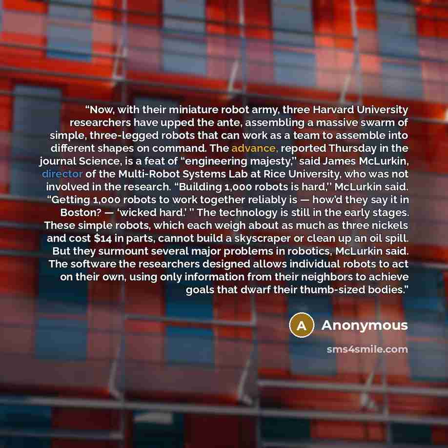 “Now, with their miniature robot army, three Harvard University researchers have upped the ante, assembling a massive swarm of simple, three-legged robots that can work as a team to assemble into different shapes on command. The advance, reported Thursday in the journal ­Science, is a feat of…” quote by Anonymous
