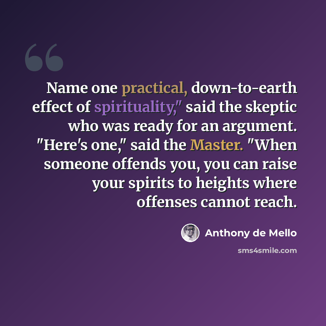 “Name one practical, down-to-earth effect of spirituality," said the skeptic who was ready for an argument. "Here's one," said the Master. "When someone offends you, you can raise your spirits to heights where offenses cannot reach.” quote by Anthony de Mello