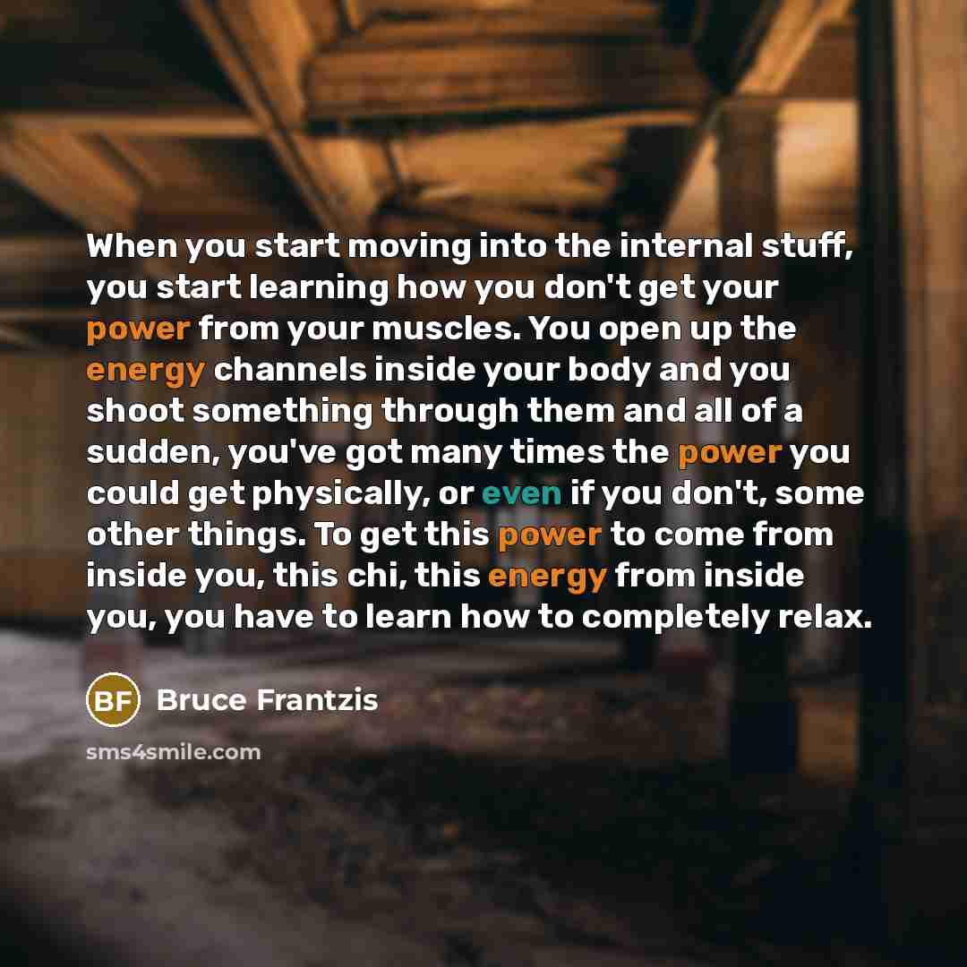 “When you start moving into the internal stuff, you start learning how you don't get your power from your muscles. You open up the energy channels inside your body and you shoot something through them and all of a sudden, you've got many times the power you could get physically, or even if you…” quote by Bruce Frantzis