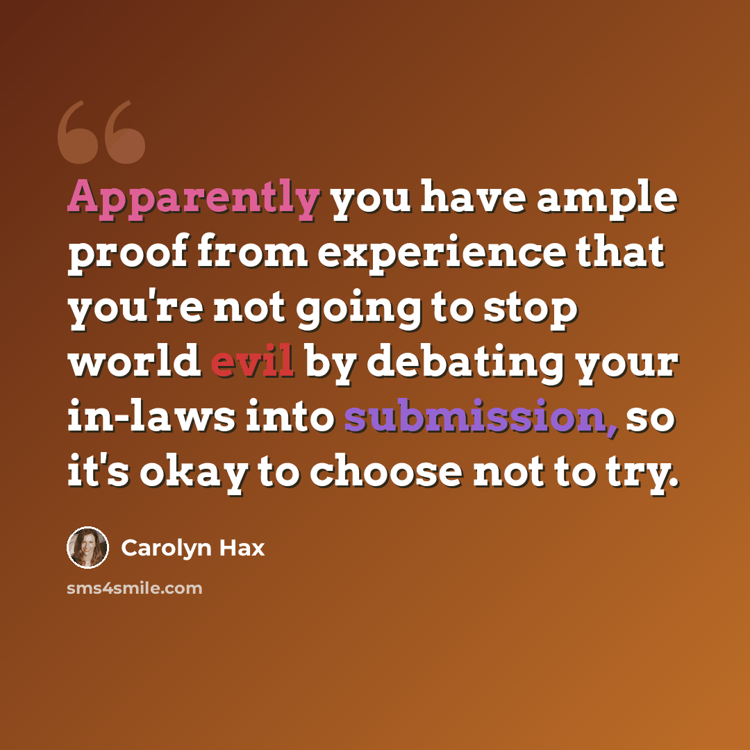 “Apparently you have ample proof from experience that you're not going to stop world evil by debating your in-laws into submission, so it's okay to choose not to try.” quote by Carolyn Hax