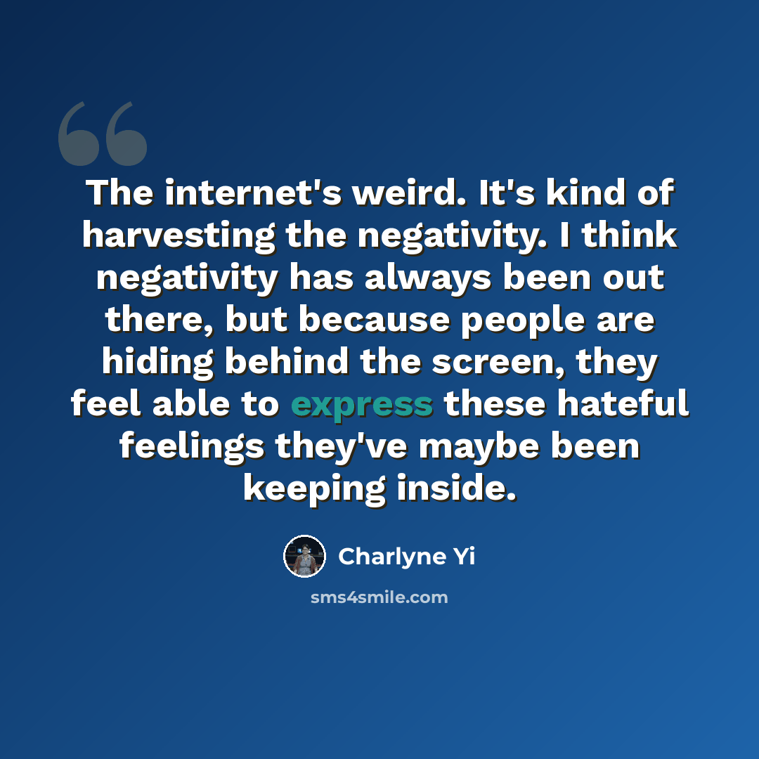 “The internet's weird. It's kind of harvesting the negativity. I think negativity has always been out there, but because people are hiding behind the screen, they feel able to express these hateful feelings they've maybe been keeping inside.” quote by Charlyne Yi
