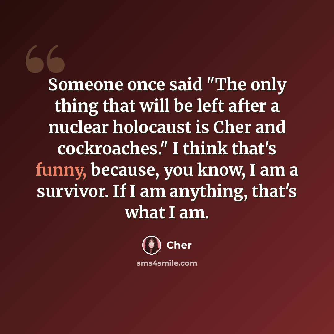 “Someone once said "The only thing that will be left after a nuclear holocaust is Cher and cockroaches." I think that's funny, because, you know, I am a survivor. If I am anything, that's what I am.” quote by Cher