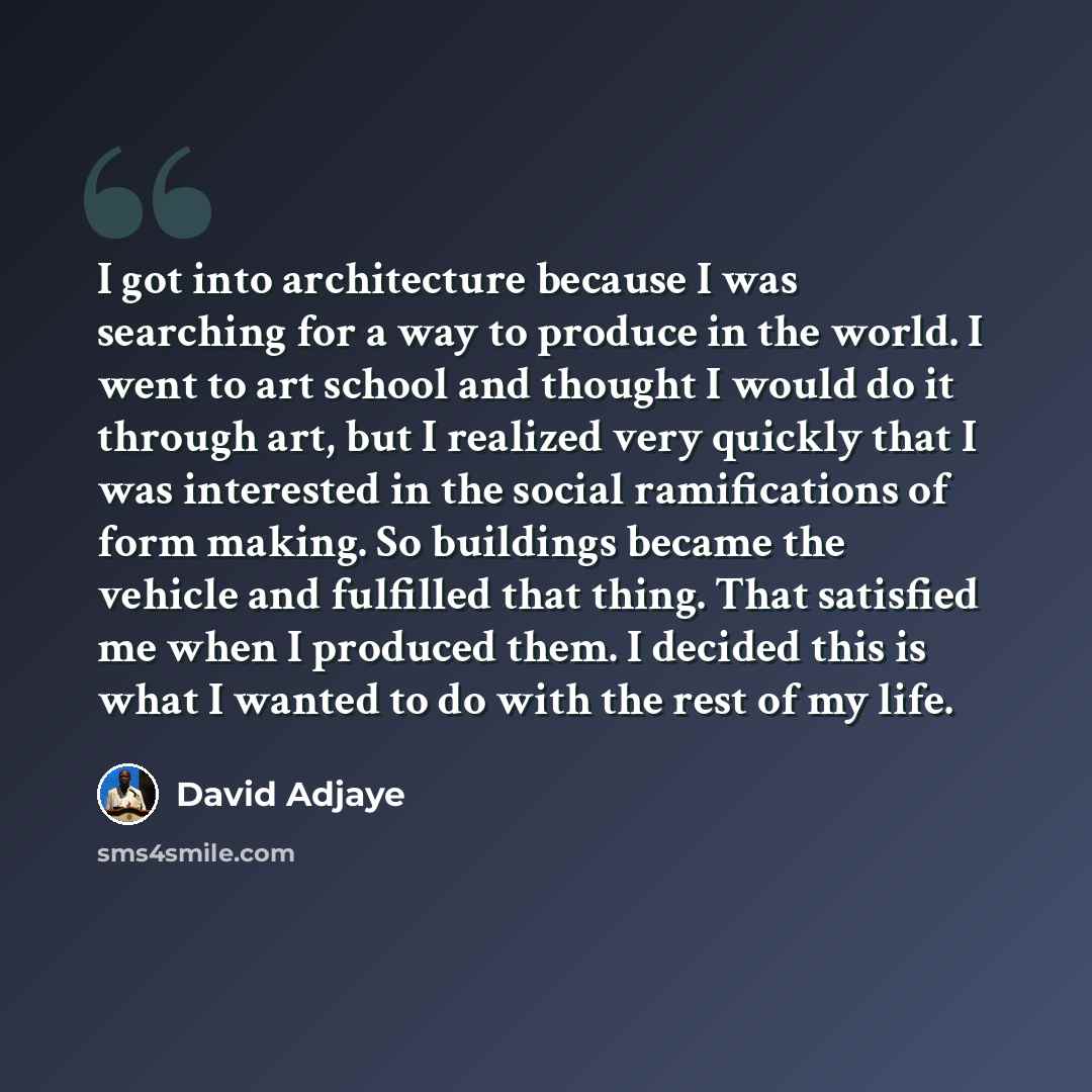 “I got into architecture because I was searching for a way to produce in the world. I went to art school and thought I would do it through art, but I realized very quickly that I was interested in the social ramifications of form making. So buildings became the vehicle and fulfilled that thing…” quote by David Adjaye