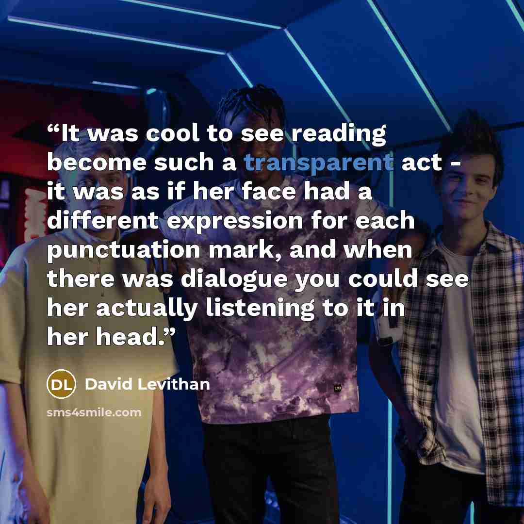 “It was cool to see reading become such a transparent act - it was as if her face had a different expression for each punctuation mark, and when there was dialogue you could see her actually listening to it in her head.” quote by David Levithan