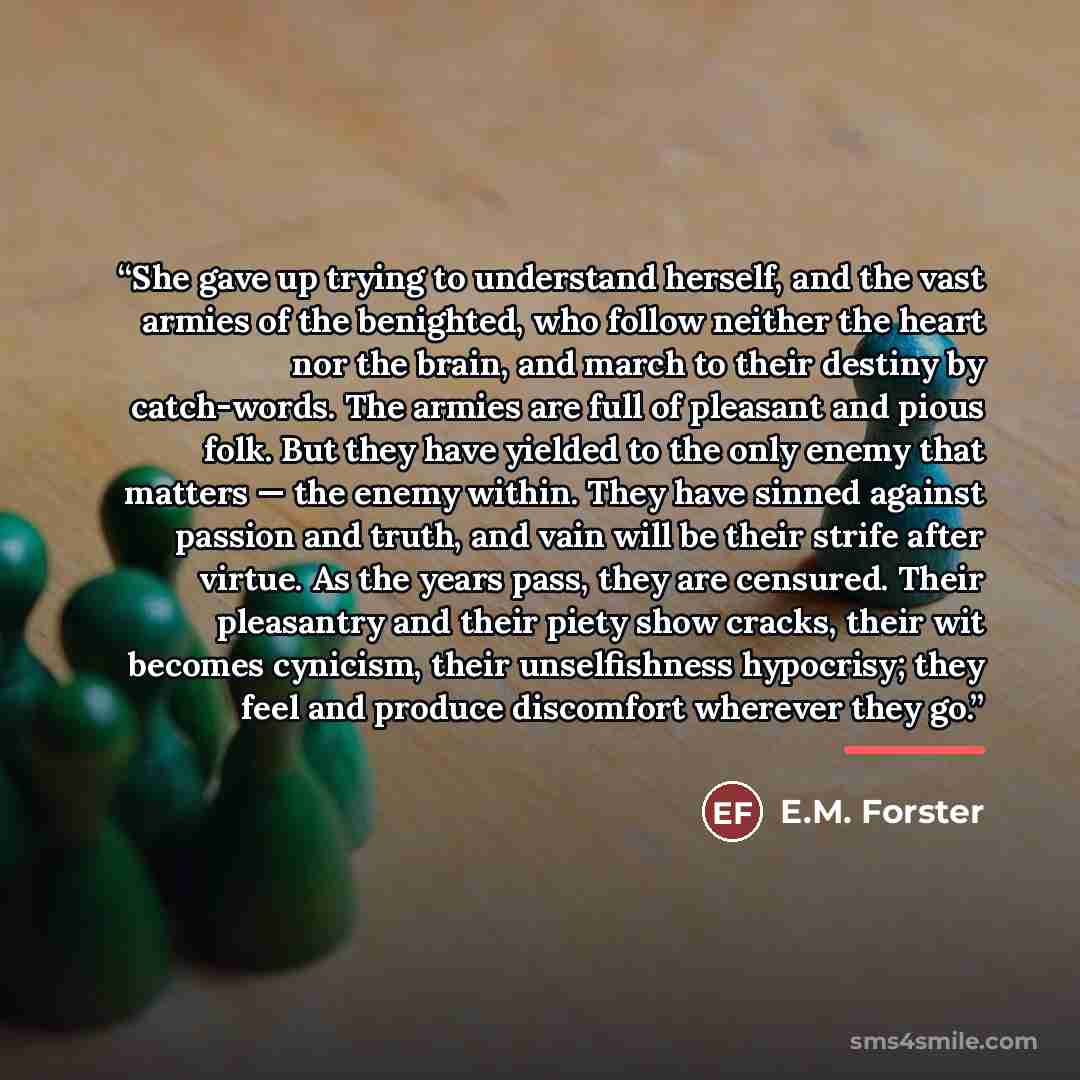“She gave up trying to understand herself, and the vast armies of the benighted, who follow neither the heart nor the brain, and march to their destiny by catch-words. The armies are full of pleasant and pious folk. But they have yielded to the only enemy that matters — the enemy within. They have…” quote by E.M. Forster