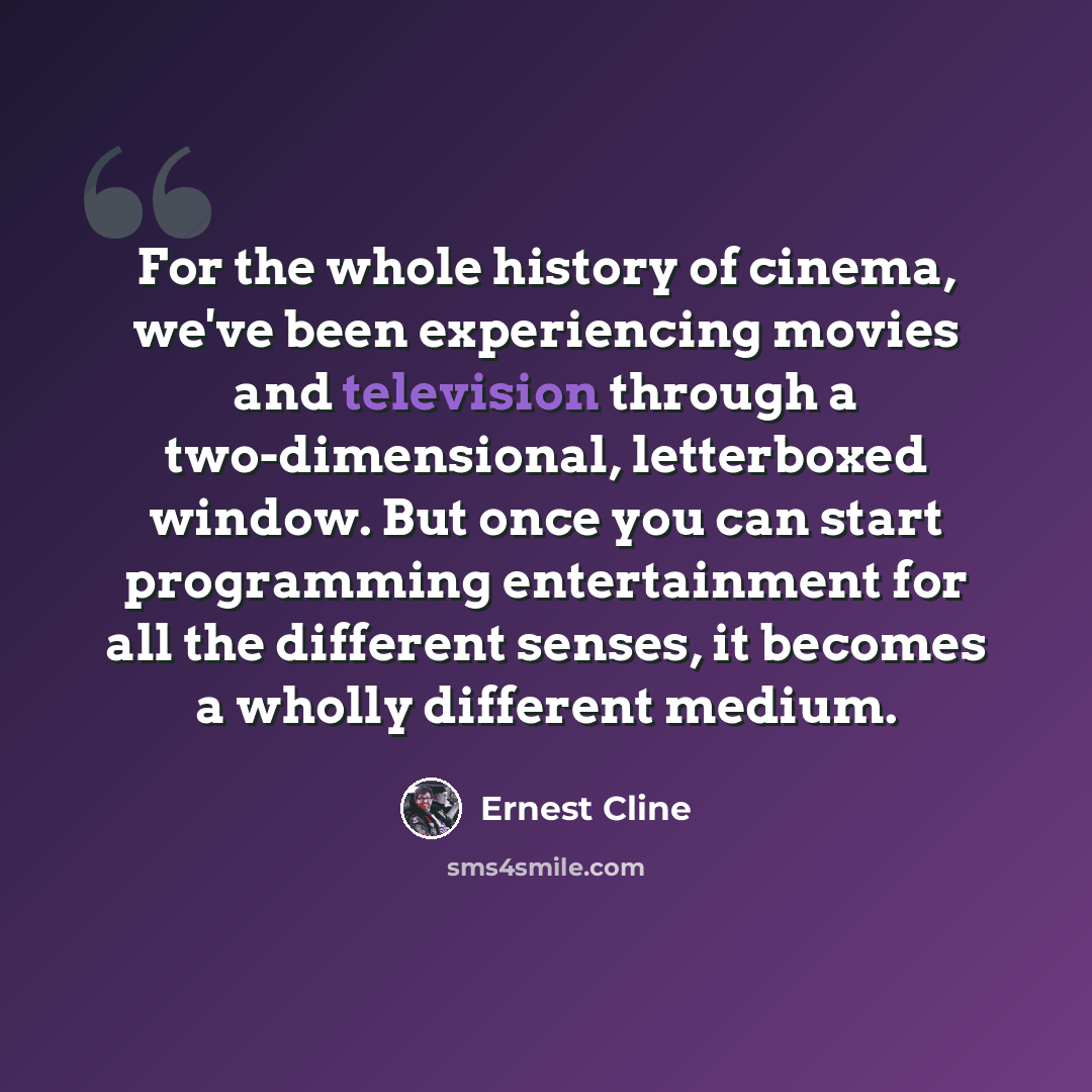 “For the whole history of cinema, we've been experiencing movies and television through a two-dimensional, letterboxed window. But once you can start programming entertainment for all the different senses, it becomes a wholly different medium.” quote by Ernest Cline