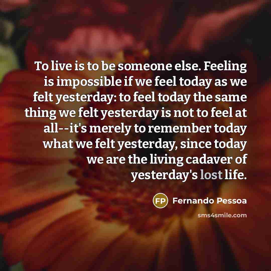 “To live is to be someone else. Feeling is impossible if we feel today as we felt yesterday: to feel today the same thing we felt yesterday is not to feel at all--it's merely to remember today what we felt yesterday, since today we are the living cadaver of yesterday's lost life.” quote by Fernando Pessoa