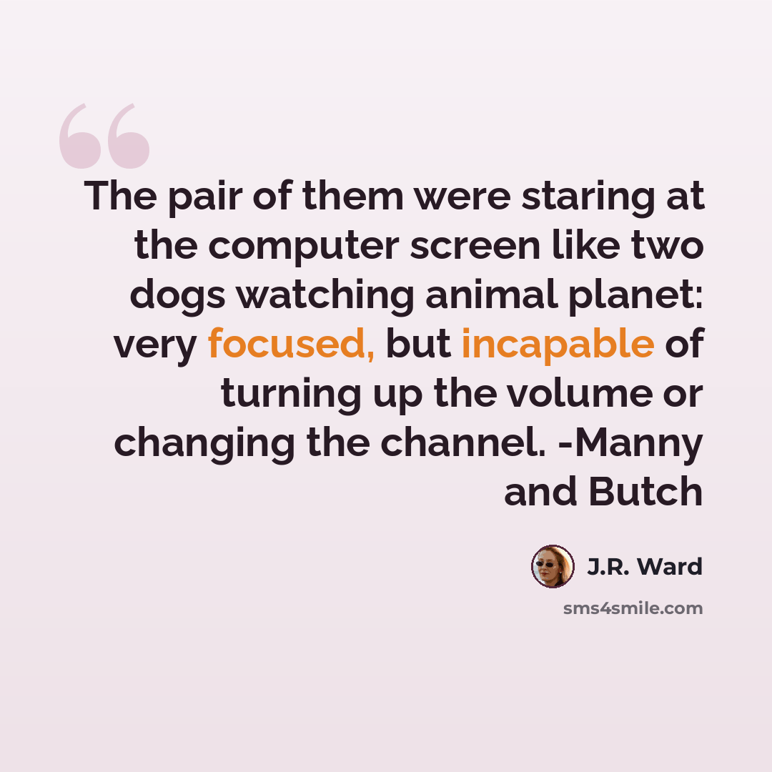 “The pair of them were staring at the computer screen like two dogs watching animal planet: very focused, but incapable of turning up the volume or changing the channel. -Manny and Butch” quote by J.R. Ward