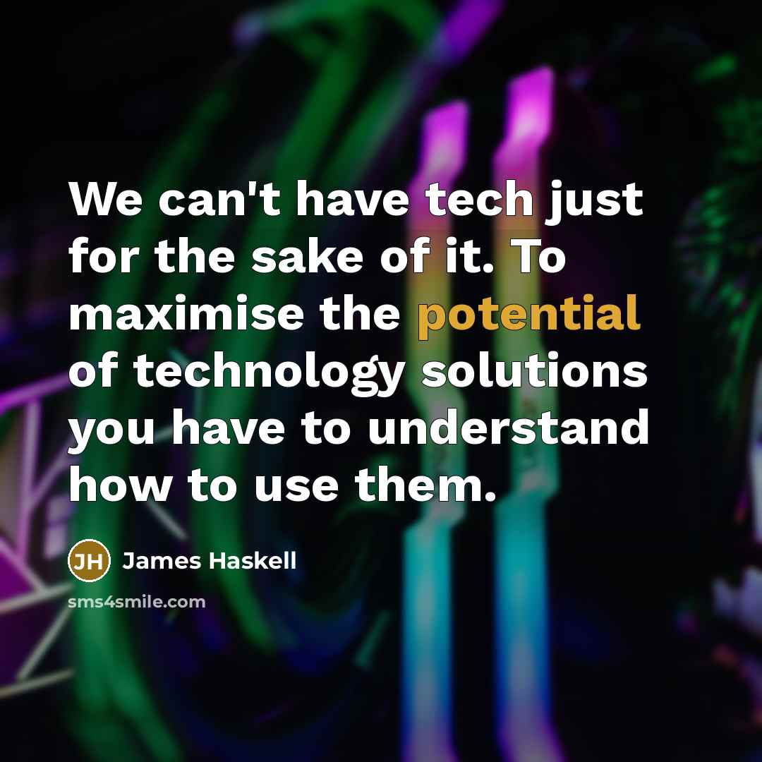 “We can't have tech just for the sake of it. To maximise the potential of technology solutions you have to understand how to use them.” quote by James Haskell