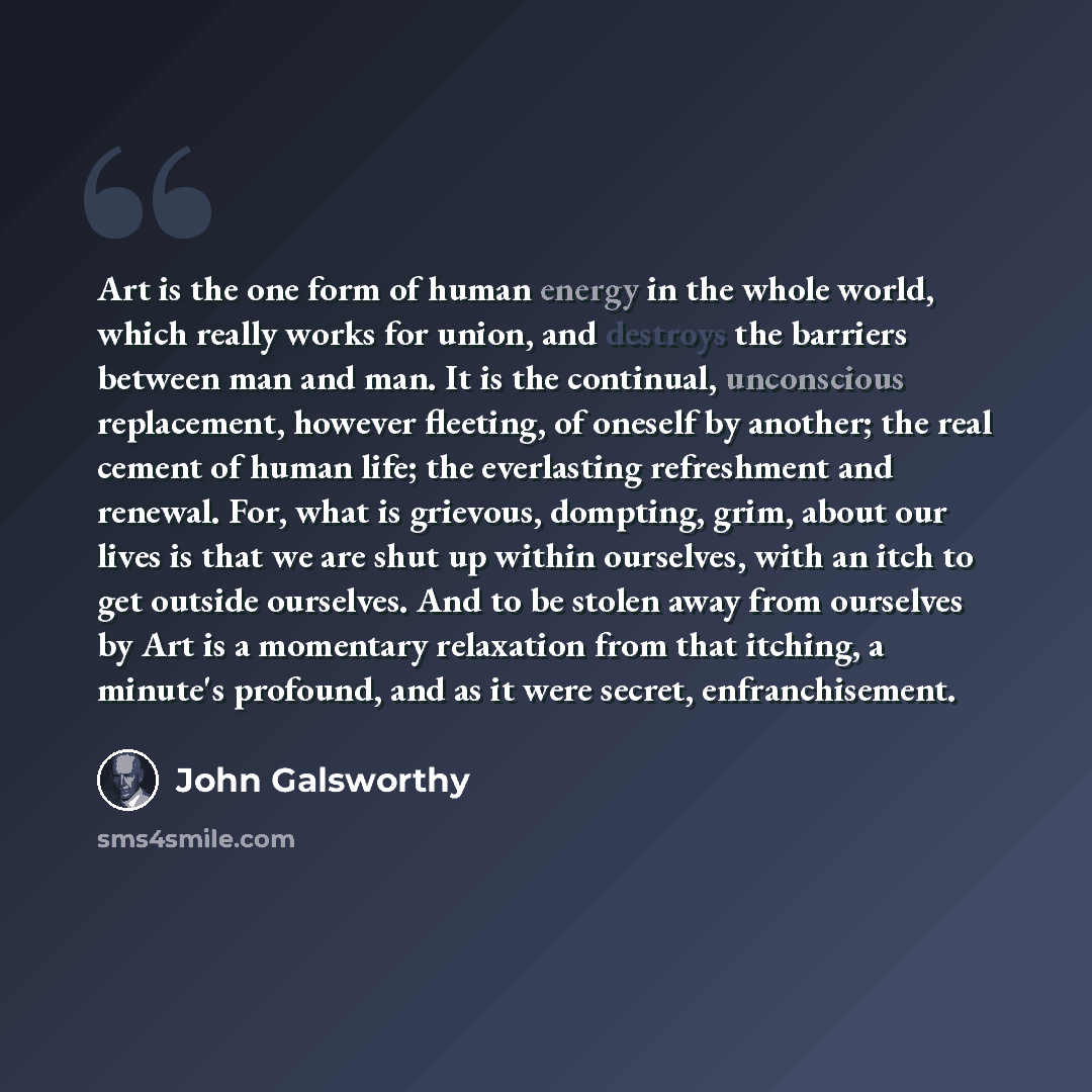 “Art is the one form of human energy in the whole world, which really works for union, and destroys the barriers between man and man. It is the continual, unconscious replacement, however fleeting, of oneself by another; the real cement of human life; the everlasting refreshment and renewal. For…” quote by John Galsworthy