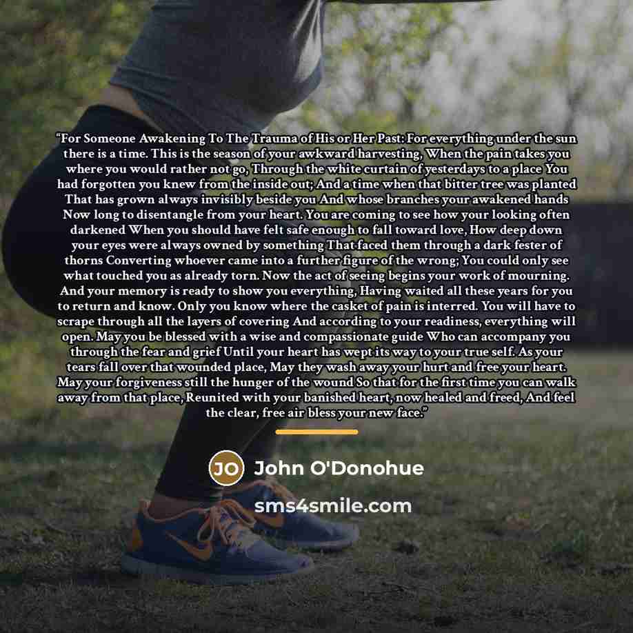 “For Someone Awakening To The Trauma of His or Her Past: For everything under the sun there is a time. This is the season of your awkward harvesting, When the pain takes you where you would rather not go, Through the white curtain of yesterdays to a place You had forgotten you knew from the inside…” quote by John O'Donohue