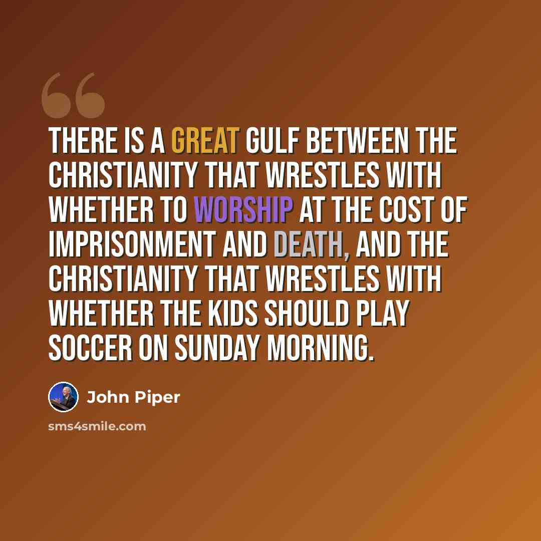 “There is a great gulf between the Christianity that wrestles with whether to worship at the cost of imprisonment and death, and the Christianity that wrestles with whether the kids should play soccer on Sunday morning.” quote by John Piper