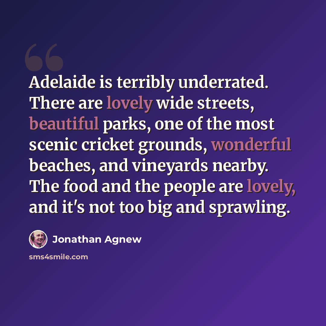 “Adelaide is terribly underrated. There are lovely wide streets, beautiful parks, one of the most scenic cricket grounds, wonderful beaches, and vineyards nearby. The food and the people are lovely, and it's not too big and sprawling.” quote by Jonathan Agnew