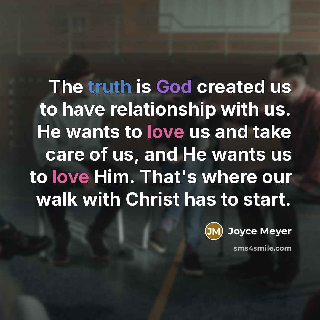 “The truth is God created us to have relationship with us. He wants to love us and take care of us, and He wants us to love Him. That's where our walk with Christ has to start.” quote by Joyce Meyer