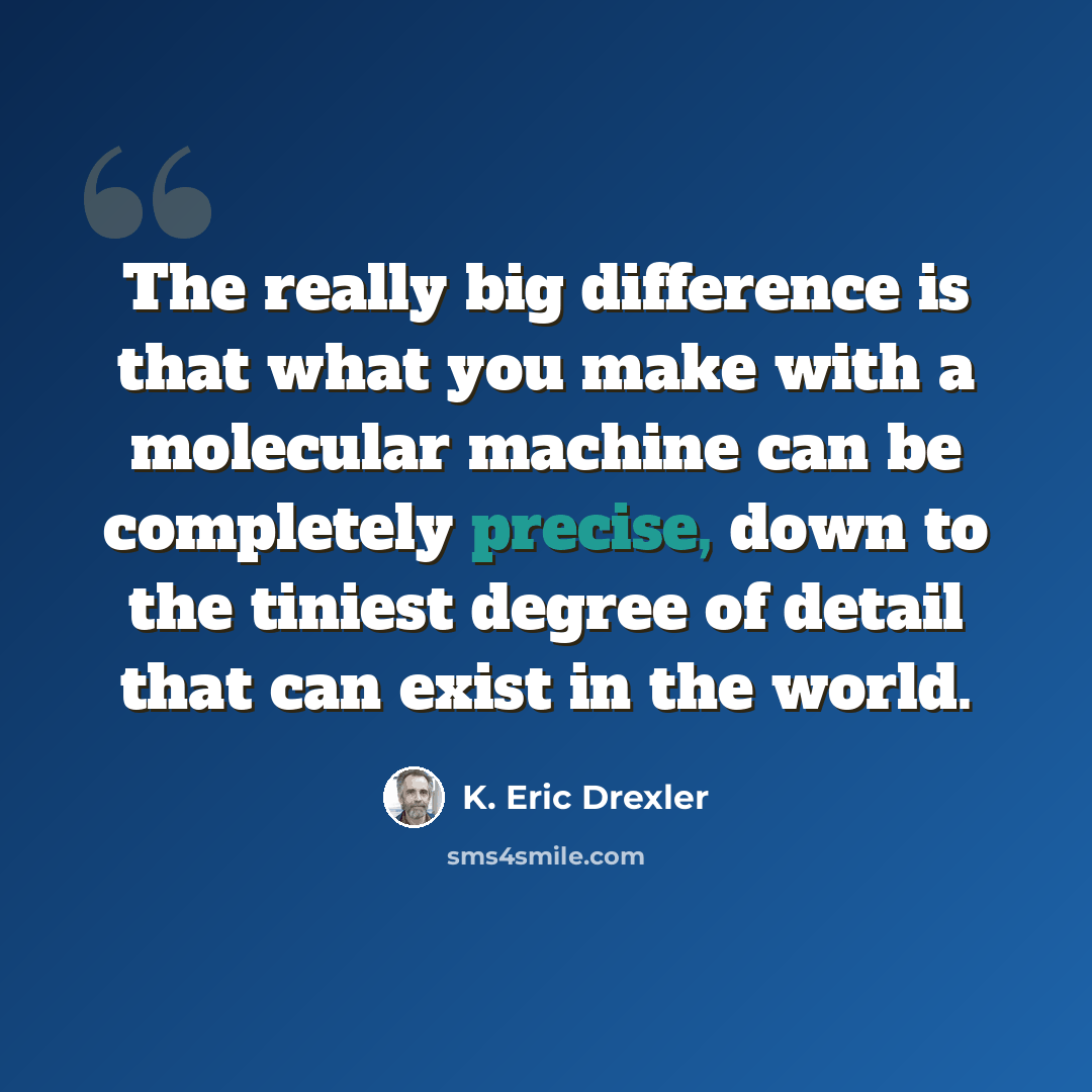 “The really big difference is that what you make with a molecular machine can be completely precise, down to the tiniest degree of detail that can exist in the world.” quote by K. Eric Drexler