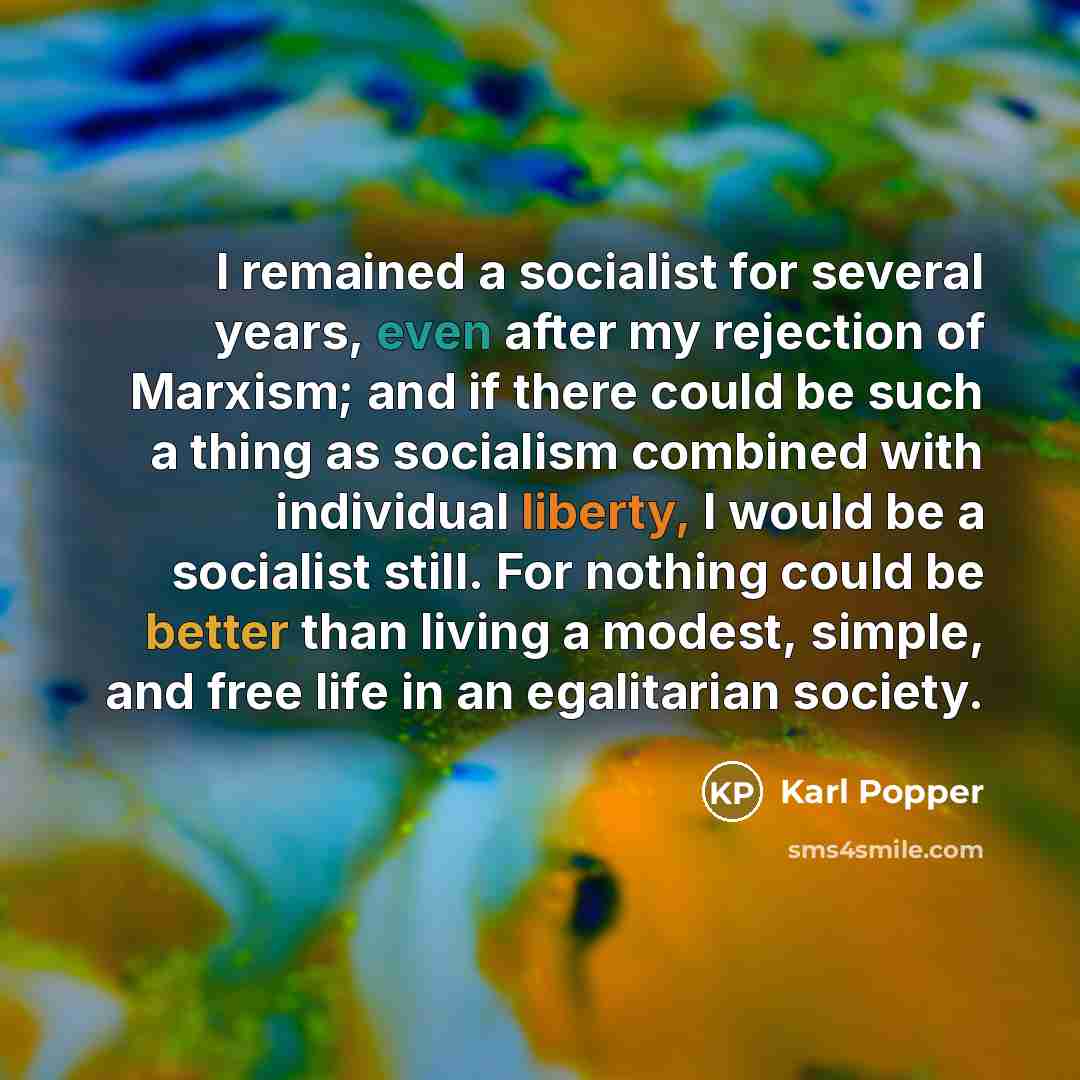 “I remained a socialist for several years, even after my rejection of Marxism; and if there could be such a thing as socialism combined with individual liberty, I would be a socialist still. For nothing could be better than living a modest, simple, and free life in an egalitarian society.” quote by Karl Popper