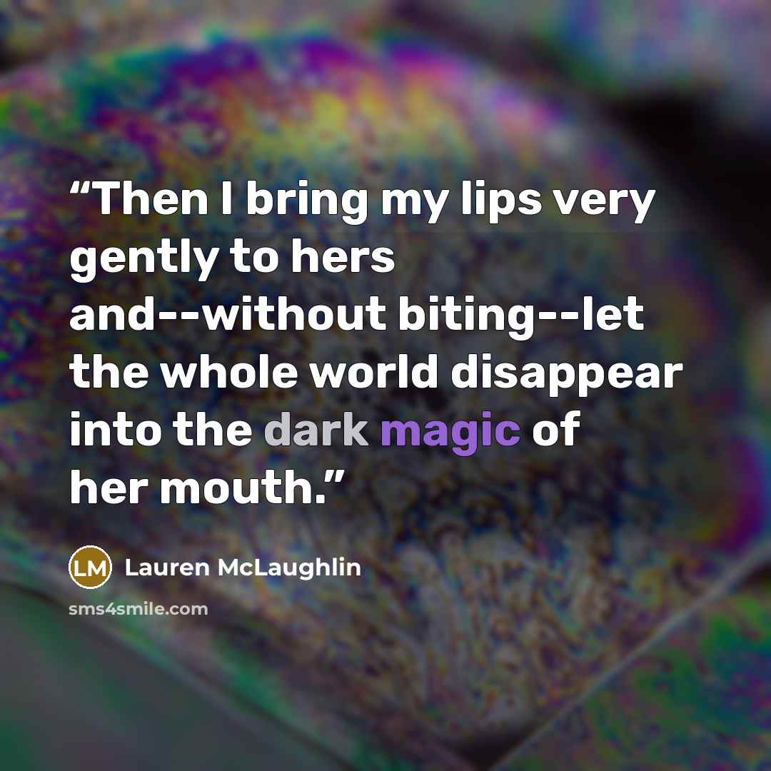 “Then I bring my lips very gently to hers and--without biting--let the whole world disappear into the dark magic of her mouth.” quote by Lauren McLaughlin