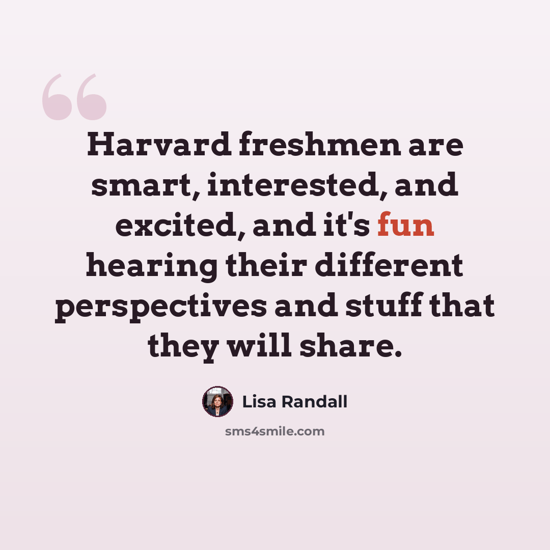 “Harvard freshmen are smart, interested, and excited, and it's fun hearing their different perspectives and stuff that they will share.” quote by Lisa Randall