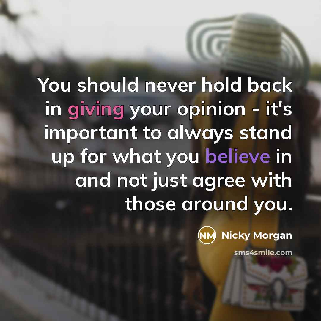 “You should never hold back in giving your opinion - it's important to always stand up for what you believe in and not just agree with those around you.” quote by Nicky Morgan