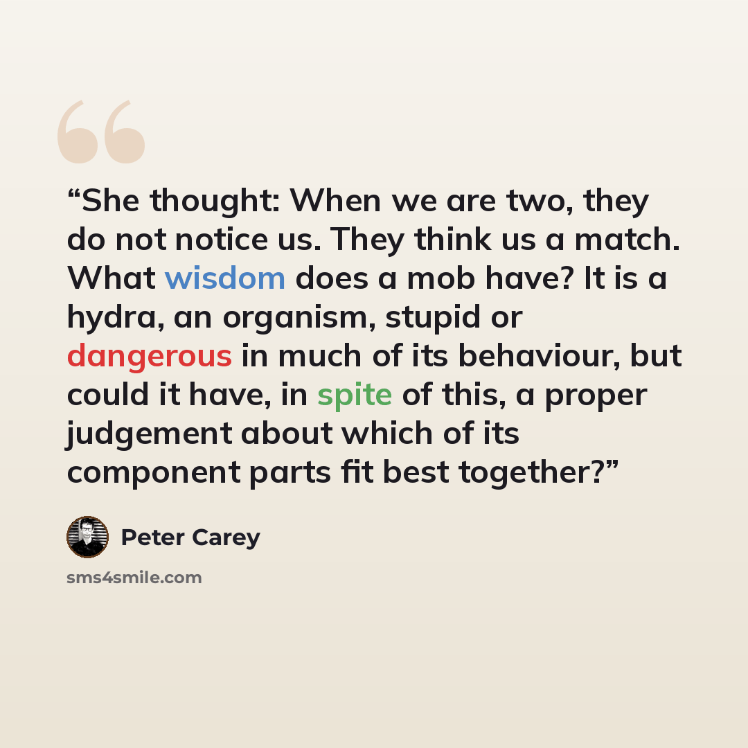 “She thought: When we are two, they do not notice us. They think us a match. What wisdom does a mob have? It is a hydra, an organism, stupid or dangerous in much of its behaviour, but could it have, in spite of this, a proper judgement about which of its component parts fit best together?” quote by Peter Carey