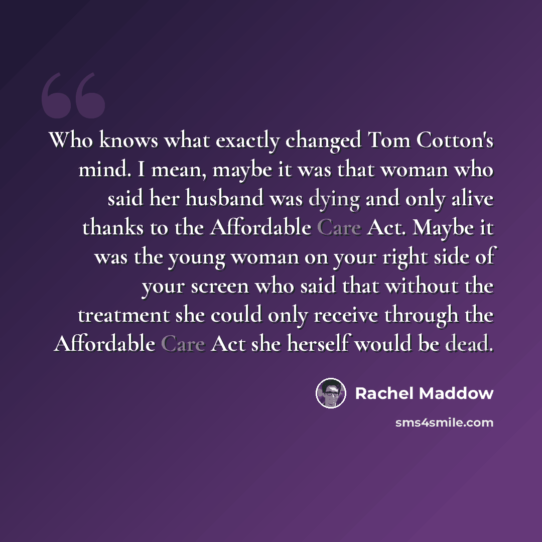 “Who knows what exactly changed Tom Cotton's mind. I mean, maybe it was that woman who said her husband was dying and only alive thanks to the Affordable Care Act. Maybe it was the young woman on your right side of your screen who said that without the treatment she could only receive through the…” quote by Rachel Maddow